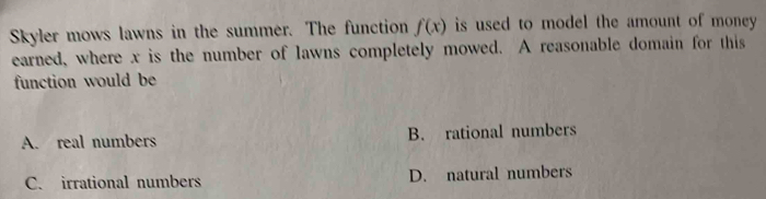 Skyler mows lawns in the summer. The function f(x) is used to model the amount of money .
earned, where x is the number of lawns completely mowed. A reasonable domain for this
function would be
A. real numbers B. rational numbers
C. irrational numbers D. natural numbers