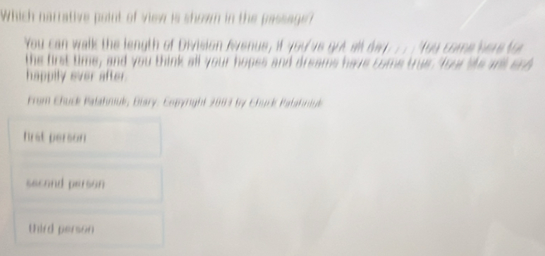 Which narrative point of view is shown in the passage?
You can walk the length of Division Avenue, if you've got all da ;; You come here to
the first time, and you think all your hopes and dreams have come true four te anl and
happily ever after.
From Chuck Palahniuk, Biary: Copyright 2083 by Chuck Palahniuk
hrst person
second person
third person
