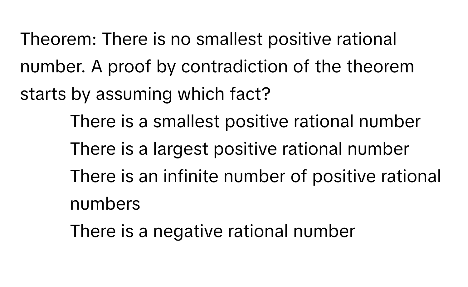 Theorem: There is no smallest positive rational number. A proof by contradiction of the theorem starts by assuming which fact?

1) There is a smallest positive rational number 
2) There is a largest positive rational number 
3) There is an infinite number of positive rational numbers 
4) There is a negative rational number