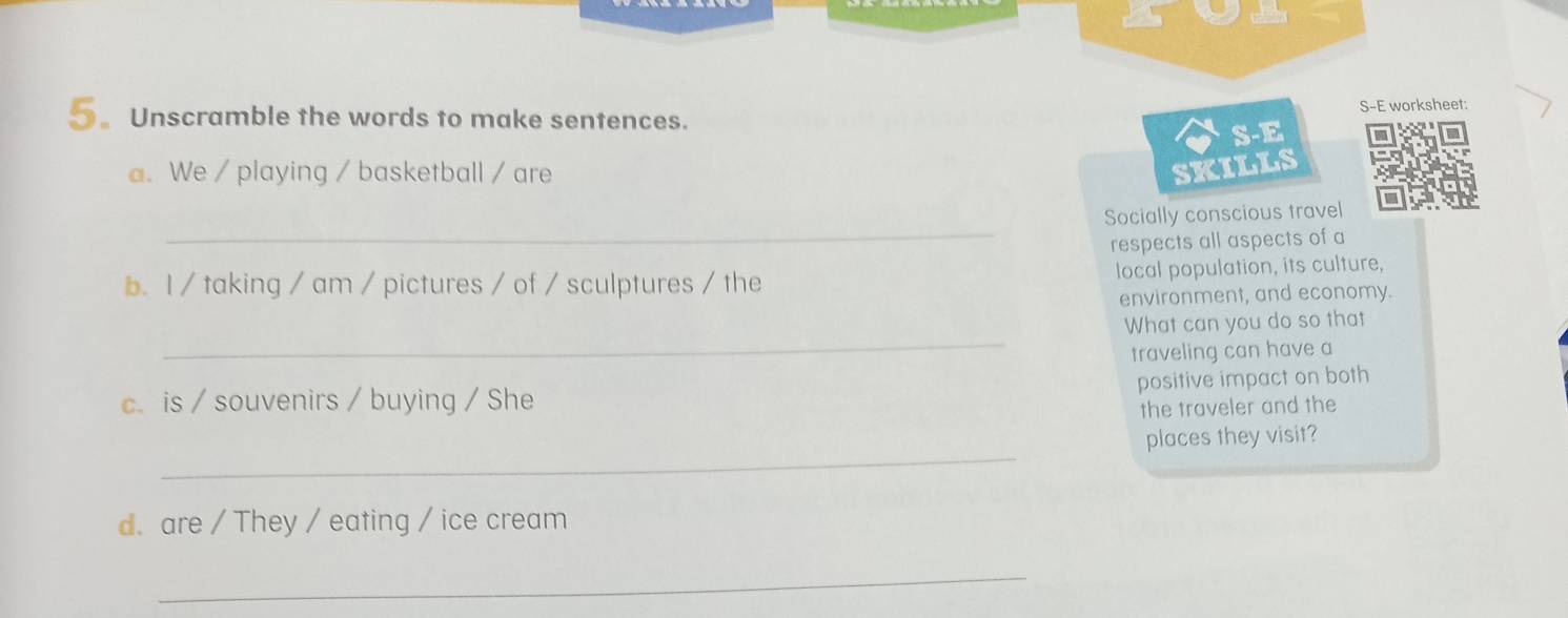 S-E worksheet: 
_ Unscramble the words to make sentences. 
S-E 
a. We / playing / basketball / are SKILLS 
_ 
Socially conscious travel 
respects all aspects of a 
b. I / taking / am / pictures / of / sculptures / the local population, its culture, 
environment, and economy. 
_ 
What can you do so that 
traveling can have a 
positive impact on both 
c. is / souvenirs / buying / She 
the traveler and the 
_ 
places they visit? 
d. are / They / eating / ice cream 
_