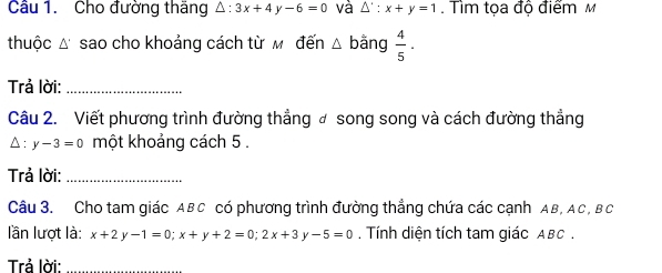 Cho đường thăng △ :3x+4y-6=0 và △ ':x+y=1. Tìm tọa độ điểm M 
thuộc Δ sao cho khoảng cách từ м đến △ bằng  4/5 ·
Trả lời:_ 
Câu 2. Viết phương trình đường thẳng ơ song song và cách đường thẳng
△ :y-3=0 một khoảng cách 5. 
Trả lời:_ 
Câu 3. Cho tam giác ABC có phương trình đường thẳng chứa các cạnh AB, AC, Bc
lần lượt là: x+2y-1=0; x+y+2=0; 2x+3 -5=0. Tính diện tích tam giác ABC. 
Trả lời: