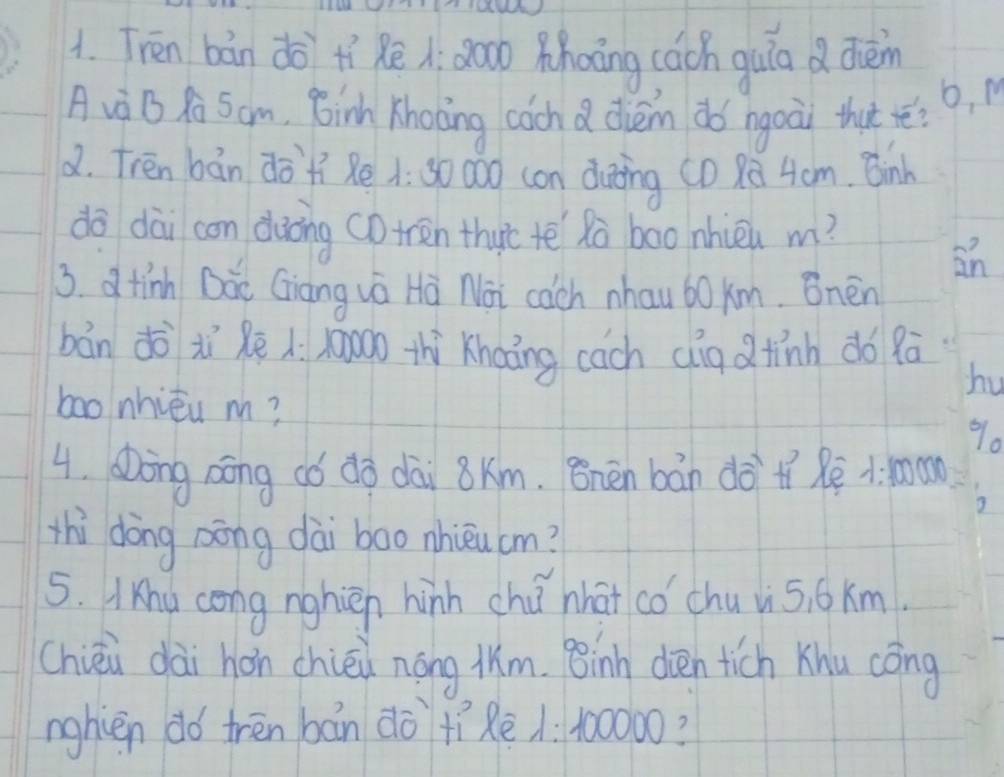 Tren bán do tí Rē à: 80o phoāng cách guin d dièn 
o, M 
A và B R Sam, 8inh Khoong coch a dièm do ngoài that ré? 
2. Tren bán dò`+í Rè : 30 000 con duting (0 ū 4cm. Binh 
dō dài con dàòng CD tren thyic tē Rà boo nhièn m? 
an 
3. d tinh Dàe Giàng wá Hà Noi cach nhau 60 xm. Bnén 
bán dō xì Rē : x000o thì Khoāng cach dig d tính do 9ā
hu 
bao nhiéu m? 90
4. Dong aōng có dà dài 8km. 8nén bán dà tí Rē 1: mon 
3 
thì dōng aōng dài boo nhièu cm? 
5. Ihu cong nghien hinh chú nhat có chu vi5, 6 km. 
Chiéi dài hon chiéi nōng lm. Binh dièen tich Khu cōng 
nghièn do trēn bán do +ìè /: 100000?