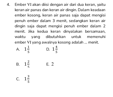 Ember VI akan diisi dengan air dari dua keran, yaitu
keran air panas dan keran air dingin. Dalam keadaan
ember kosong, keran air panas saja dapat mengisi
penuh ember dalam 3 menit, sedangkan keran air
dingin saja dapat mengisi penuh ember dalam 2
menit. Jika kedua keran dinyalakan bersamaan,
waktu yang dibutuhkan untuk memenuhi
ember VI yang awalnya kosong adalah ... menit.
A. 1 1/5  D. 1 4/5 
B. 1 2/5  E. 2
C. 1 3/5 