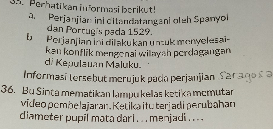 Perhatikan informasi berikut! 
a. Perjanjian ini ditandatangani oleh Spanyol 
dan Portugis pada 1529. 
b Perjanjian ini dilakukan untuk menyelesai- 
kan konflik mengenai wilayah perdagangan 
di Kepulauan Maluku. 
Informasi tersebut merujuk pada perjanjian 
36. Bu Sinta mematikan lampu kelas ketika memutar 
video pembelajaran. Ketika itu terjadi perubahan 
diameter pupil mata dari . . . menjadi . . . .