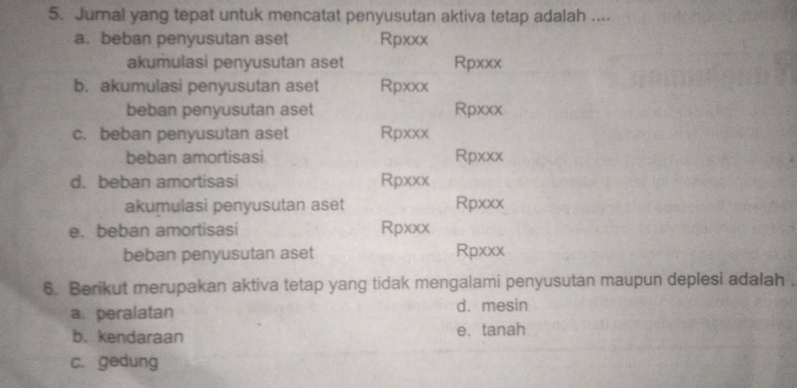 Jurnal yang tepat untuk mencatat penyusutan aktiva tetap adalah ....
a. beban penyusutan aset Rpxxx
akumulasi penyusutan aset Rpxxx
b. akumulasi penyusutan aset Rpxxx
beban penyusutan aset Rpxxx
c. beban penyusutan aset Rpxxx
beban amortisasi Rpxxx
d.beban amortisasi Rpxxx
akumulasi penyusutan aset Rpxxx
e.beban amortisasi Rpxxx
beban penyusutan aset Rpxxx
6. Berikut merupakan aktiva tetap yang tidak mengalami penyusutan maupun deplesi adalah .
a. peralatan
d. mesin
b. kendaraan e. tanah
c. gedung