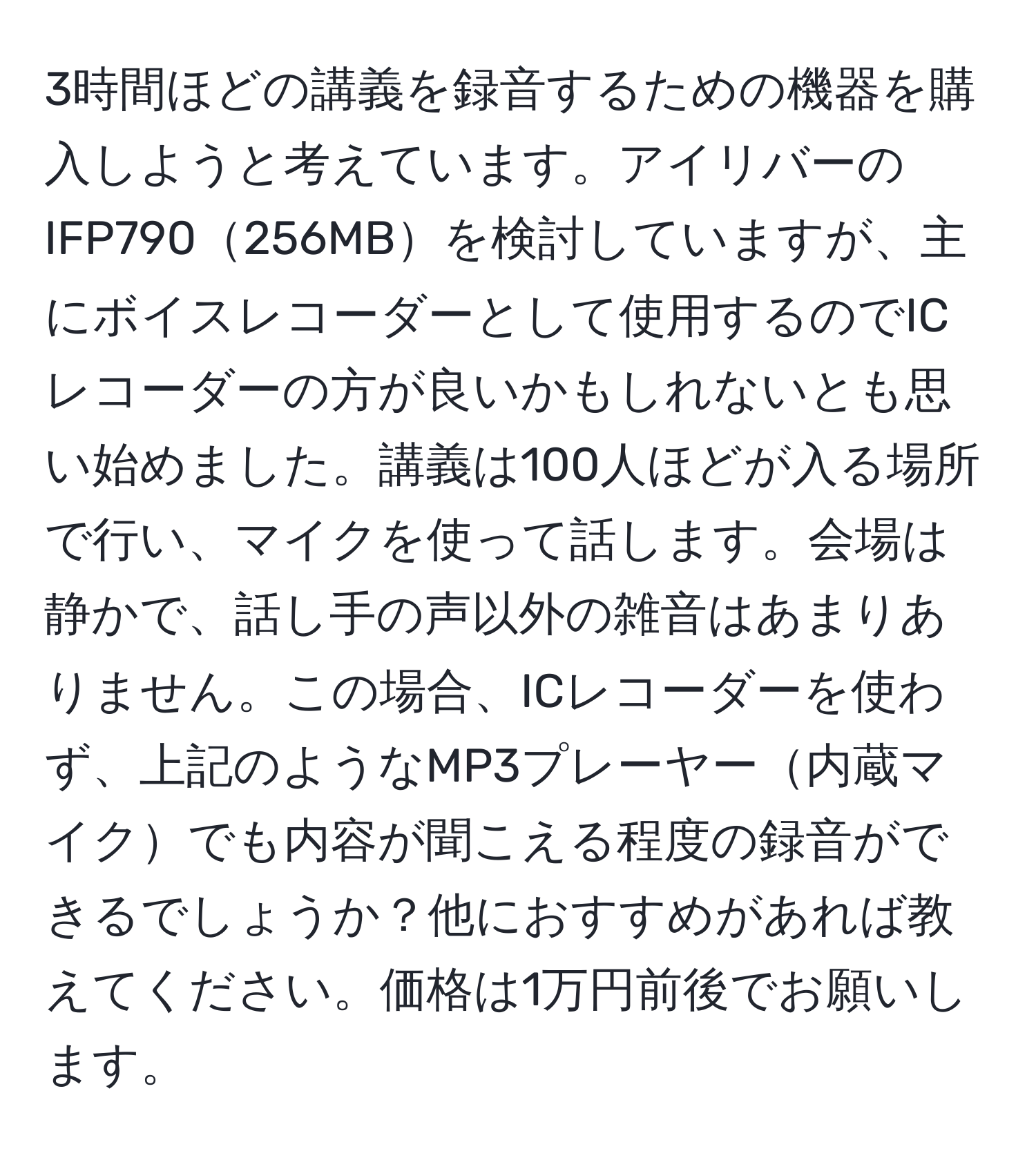 3時間ほどの講義を録音するための機器を購入しようと考えています。アイリバーのIFP790256MBを検討していますが、主にボイスレコーダーとして使用するのでICレコーダーの方が良いかもしれないとも思い始めました。講義は100人ほどが入る場所で行い、マイクを使って話します。会場は静かで、話し手の声以外の雑音はあまりありません。この場合、ICレコーダーを使わず、上記のようなMP3プレーヤー内蔵マイクでも内容が聞こえる程度の録音ができるでしょうか？他におすすめがあれば教えてください。価格は1万円前後でお願いします。