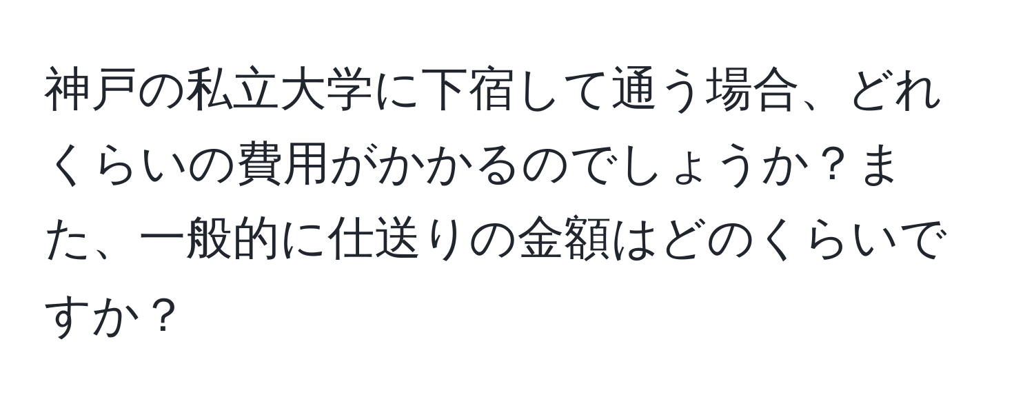 神戸の私立大学に下宿して通う場合、どれくらいの費用がかかるのでしょうか？また、一般的に仕送りの金額はどのくらいですか？