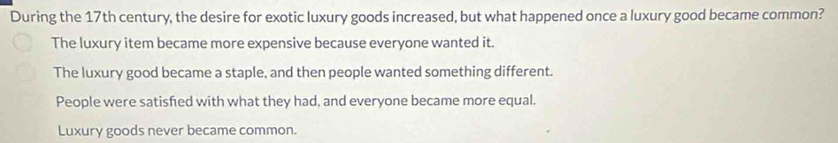 During the 17th century, the desire for exotic luxury goods increased, but what happened once a luxury good became common?
The luxury item became more expensive because everyone wanted it.
The luxury good became a staple, and then people wanted something different.
People were satisfed with what they had, and everyone became more equal.
Luxury goods never became common.