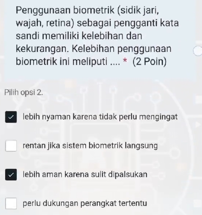 Penggunaan biometrik (sidik jari,
wajah, retina) sebagai pengganti kata
sandi memiliki kelebihan dan
kekurangan. Kelebihan penggunaan
biometrik ini meliputi .... * (2 Poin)
Pilih opsi 2.
lebih nyaman karena tidak perlu mengingat
rentan jika sistem biometrik langsung
lebih aman karena sulit dipalsukan
perlu dukungan perangkat tertentu