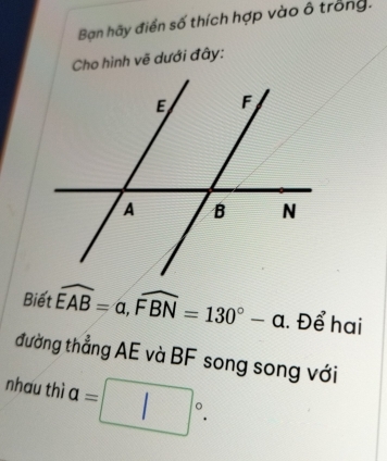 Bạn hãy điển số thích hợp vào ô trong. 
Cho hình vẽ dưới đây: 
Biết widehat EAB=alpha , widehat FBN=130°-alpha. Để hai 
đường thẳng AE và BF song song với 
nhau thì a=□°.