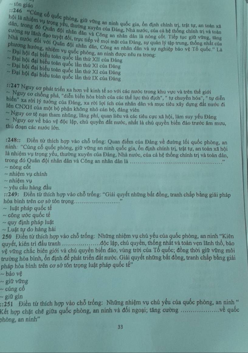 tōn giáo
::246  “Cũng cổ quốc phòng, giữ vững an ninh quốc gia, ổn định chính trị, trật tự, an toàn xã
hội là nhiệm vụ trọng yêu, thường xuyên của Đảng, Nhà nước, của cả hệ thống chính trị và toàn
dân, trong đó Quân đội nhân dân và Công an nhân dân là nòng cốt. Tiếp tục giữ vững, tăng
cường sự lãnh đạo tuyệt đối, trực tiếp về mọi mặt của Đảng, sự quân lý tập trung, thống nhất của
Nhà nước đổi với Quân đội nhân dân, Công an nhân dân và sự nghiệp bảo vệ Tổ quốc.'' Là
phương hướng, nhiệm vụ quốc phòng, an ninh được nêu ra trong:
~ Đại hội đại biểu toàn quốc lần thứ XII của Đảng
Đại hội đại biểu toàn quốc lần thứ XI của Đâng
~ Đại hội đại biểu toàn quốc lần thứ XI của Đảng
- Đại hội đại biểu toàn quốc lần thứ IX của Đảng
::247 Nguy cơ phát triển xa hơn về kinh tế so với các nước trong khu vực và trên thế giới
Nguy cơ chống phá, "diễn biển hòa bình của các thể lực thù địch", "tự chuyển hóa", " tự diễn
biển'' xa rời lý tưởng của Đảng, xa rời lợi ích của nhân dân và mục tiêu xây dựng đất nước đi
lên CNXH của một bộ phận không nhỏ cán bộ, đảng viên
~ Nguy cơ tệ nạn tham nhũng, lãng phí, quan liêu và các tiêu cực xã hội, làm suy yếu Đảng
~ Nguy cơ về bảo vệ độc lập, chủ quyền đất nước, nhất là chủ quyền biển đảo trước âm mưu,
thủ đoạn các nước lớn.
:248:: Điền từ thích hợp vào chỗ trống: Quan điểm của Đảng về đường lối quốc phòng, an
ninh: ''Cúng cố quốc phòng, giữ vững an ninh quốc gia, ổn định chính trị, trật tự, an toàn xã hội
là nhiệm vụ trọng yếu, thường xuyên của Đảng, Nhà nước, của cả hệ thống chính trị và toàn dân,
trong đó Quân đội nhân dân và Công an nhân dân là_
"
~ nòng cốt
~ nhiệm vụ chính
-- nhiệm vụ
~ yêu cầu hàng đầu
::249: Điền từ thích hợp vào chỗ trống: “Giải quyết những bất đồng, tranh chấp bằng giải pháp
hòa bình trên cơ sở tôn trọng_
,
~ luật pháp quốc tế
~ công ước quốc tế
~ quy định pháp luật
=  Luật tự đo hàng hải
250 Điễn từ thích hợp vào chỗ trống: Những nhiệm vụ chú yếu của quốc phòng, an ninh “Kiên
quyết, kiên trì đấu tranh _l độc lập, chủ quyền, thống nhất và toàn vẹn lãnh thổ, bảo
vệ vững chắc biên giới và chủ quyền biển đảo, vùng trời của Tổ quốc; đồng thời giữ vững môi
trường hòa bình, ổn định để phát triển đất nước. Giải quyết những bất đồng, tranh chấp bằng giải
pháp hòa bình trên cơ sở tôn trọng luật pháp quốc tế''
~ bảo vệ
~ giữ vững
cúng cổ
giữ gìn
::251  Điền từ thích hợp vào chỗ trống: Những nhiệm vụ chủ yếu của quốc phòng, an ninh “
Kết hợp chặt chẽ giữa quốc phòng, an ninh và đối ngoại; tăng cường _:về quốc
phòng, an nính''
33