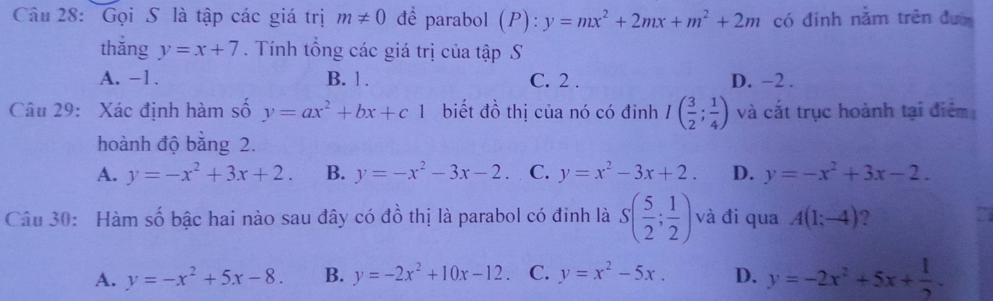 Gọi S là tập các giá trị m!= 0 để parabol (P):y=mx^2+2mx+m^2+2m có đinh nằm trên đư
thắng y=x+7. Tính tổng các giá trị của tập S
A. -1. B. 1. C. 2. D. −2.
Câu 29: Xác định hàm số y=ax^2+bx+c1 biết đồ thị của nó có đỉnh I( 3/2 ; 1/4 ) và cắt trục hoành tại điểm
hoành độ bằng 2.
A. y=-x^2+3x+2. B. y=-x^2-3x-2. C. y=x^2-3x+2. D. y=-x^2+3x-2. 
Câu 30: Hàm số bậc hai nào sau đây có đồ thị là parabol có đinh là S( 5/2 ; 1/2 ) và đi qua A(1;-4) ?
A. y=-x^2+5x-8. B. y=-2x^2+10x-12. C. y=x^2-5x. D. y=-2x^2+5x+ 1/2 .