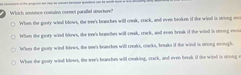 he movement of the progness bar may be uneven because questians can be worth more or less fncluding 2ew
Which sentence contains correct parallel structure?
When the gusty wind blows, the tree's branches will creak, crack, and even broken if the wind is strong eno
When the gusty wind blows, the tree's branches will creak, crack, and even break if the wind is strong enou
When the gusty wind blows, the tree's branches will creaks, cracks, breaks if the wind is strong enough.
When the gusty wind blows, the tree's branches will creaking, crack, and even break if the wind is strong e