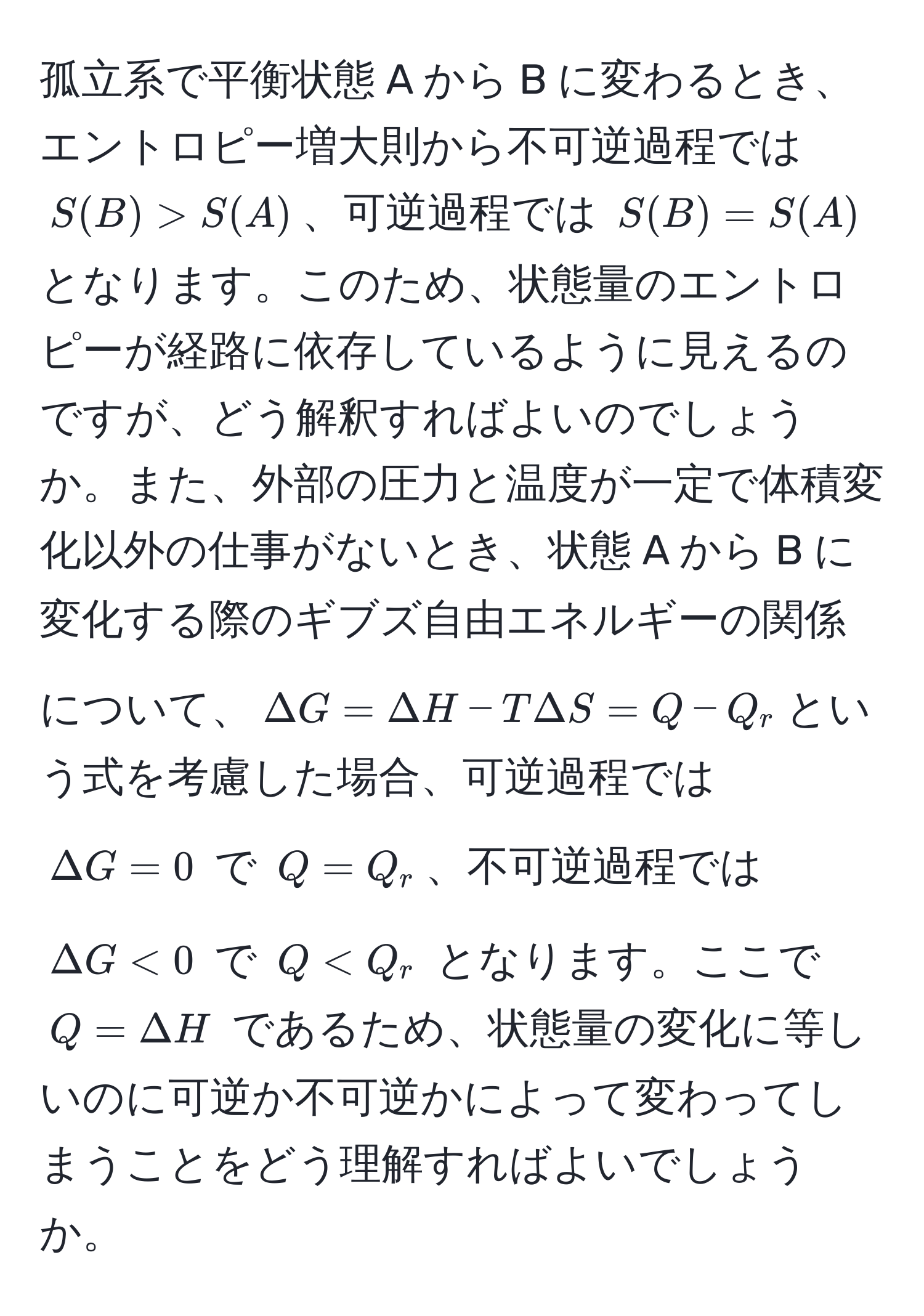 孤立系で平衡状態 A から B に変わるとき、エントロピー増大則から不可逆過程では $S(B) > S(A)$、可逆過程では $S(B) = S(A)$ となります。このため、状態量のエントロピーが経路に依存しているように見えるのですが、どう解釈すればよいのでしょうか。また、外部の圧力と温度が一定で体積変化以外の仕事がないとき、状態 A から B に変化する際のギブズ自由エネルギーの関係について、$Delta G = Delta H - T Delta S = Q - Q_r$という式を考慮した場合、可逆過程では $Delta G = 0$ で $Q = Q_r$、不可逆過程では $Delta G < 0$ で $Q < Q_r$ となります。ここで $Q = Delta H$ であるため、状態量の変化に等しいのに可逆か不可逆かによって変わってしまうことをどう理解すればよいでしょうか。