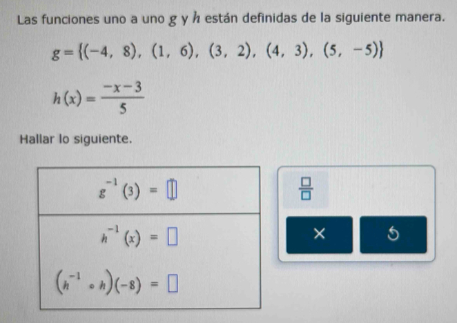 Las funciones uno a uno g y h están definidas de la siguiente manera.
g= (-4,8),(1,6),(3,2),(4,3),(5,-5)
h(x)= (-x-3)/5 
Hallar lo siguiente.
 □ /□  
× 5