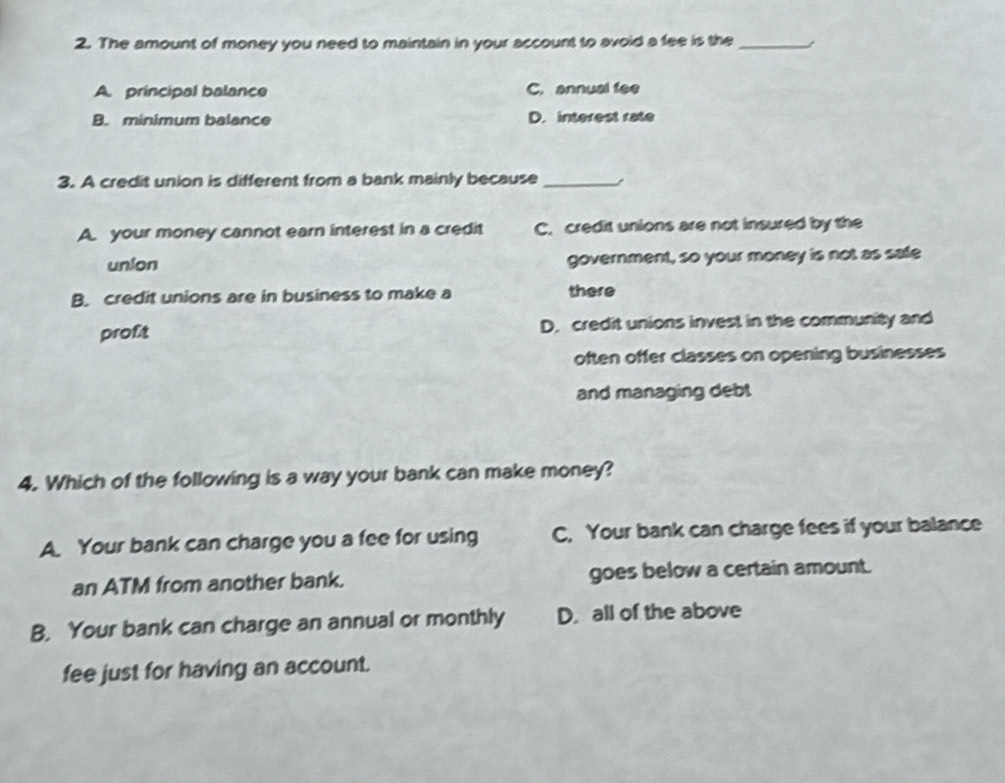 The amount of money you need to maintain in your account to avoid a fee is the_
A. principal balance C. annual fee
B. minimum balance D. interest rate
3. A credit union is different from a bank mainly because _~
A. your money cannot earn interest in a credit C. credit unions are not insured by the
union government, so your money is not as safe
B. credit unions are in business to make a there
proft D. credit unions invest in the community and
often offer classes on opening businesses
and managing debt
4. Which of the following is a way your bank can make money?
A. Your bank can charge you a fee for using C, Your bank can charge fees if your balance
an ATM from another bank. goes below a certain amount.
B. Your bank can charge an annual or monthly D. all of the above
fee just for having an account.