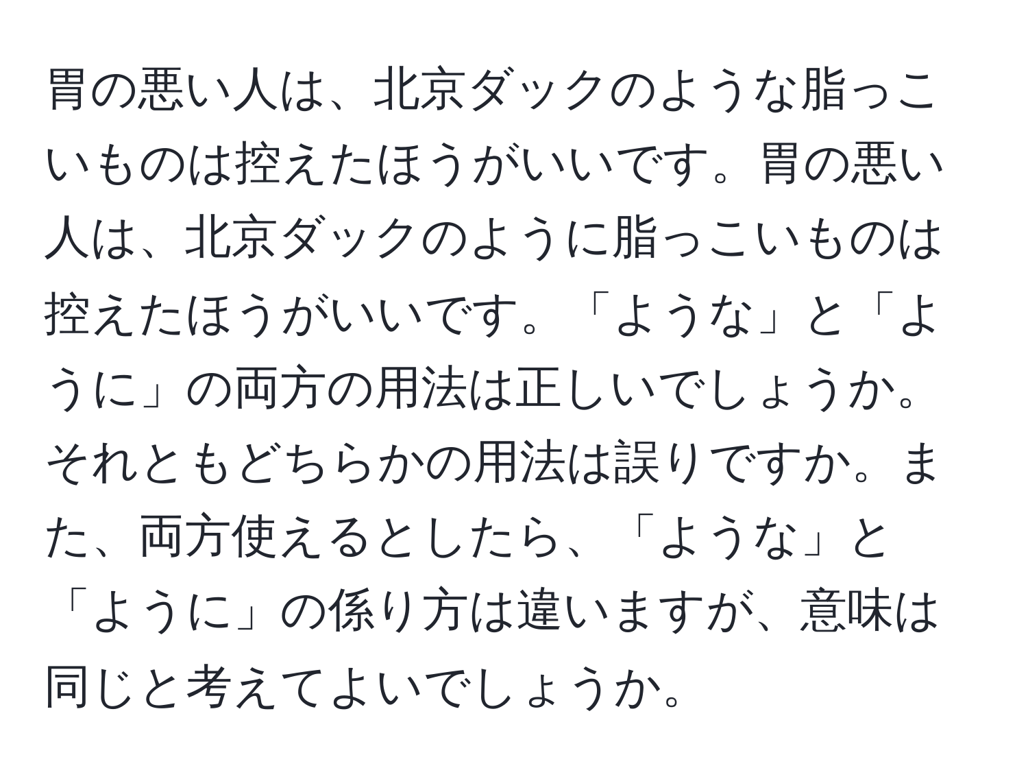 胃の悪い人は、北京ダックのような脂っこいものは控えたほうがいいです。胃の悪い人は、北京ダックのように脂っこいものは控えたほうがいいです。「ような」と「ように」の両方の用法は正しいでしょうか。それともどちらかの用法は誤りですか。また、両方使えるとしたら、「ような」と「ように」の係り方は違いますが、意味は同じと考えてよいでしょうか。