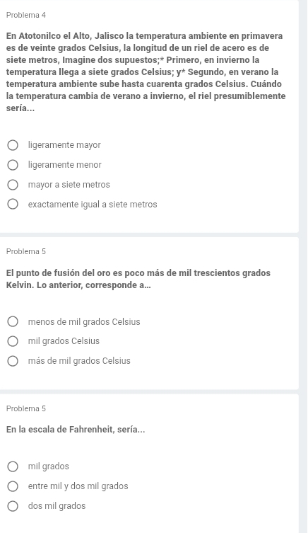 Problema 4
En Atotonilco el Alto, Jalisco la temperatura ambiente en primavera
es de veinte grados Celsius, la longitud de un riel de acero es de
siete metros, Imagine dos supuestos;* Primero, en invierno la
temperatura llega a siete grados Celsius: y^* Segundo, en verano la
temperatura ambiente sube hasta cuarenta grados Celsius. Cuándo
la temperatura cambia de verano a invierno, el riel presumiblemente
sería...
ligeramente mayor
ligeramente menor
mayor a siete metros
exactamente igual a siete metros
Problema 5
El punto de fusión del oro es poco más de mil trescientos grados
Kelvin. Lo anterior, corresponde a...
menos de mil grados Celsius
mil grados Celsius
más de mil grados Celsius
Problema 5
En la escala de Fahrenheit, sería...
mil grados
entre mil y dos mil grados
dos mil grados