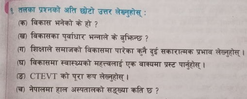 १. तलका 
क विक 
ख विकासका 
भन्ा 
(ग) शिक्षाले समाजको विकासमा पारेका कुनै दुई सकारात्मक 
(घ) विकासमा स्वास्थ्यको महत्त्वलाई एक वाक्यमा प्रस्ट पान 
ड) CTEVT को पूरा रूप लेख्नूहोस् 
(च) नेपालमा हाल अस्पतालको सडख्या कति छ?