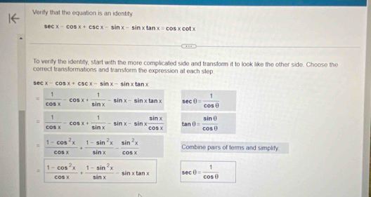 Verify that the equation is an identity
sec x-cos x+csc x-sin x-sin xtan x=cos xcot x
To verify the identity, start with the more complicated side and transform it to look like the other side. Choose the
correct transformations and transform the expression at each step.
sec x-cos x+csc x-sin x-sin xtan x
= 1/cos x -cos x+ 1/sin x -sin x-sin xtan x sec θ = 1/cos θ  
= 1/cos x -cos x+ 1/sin x -sin x-sin x sin x/cos x  tan θ = sin θ /cos θ  
= (1-cos^2x)/cos x + (1-sin^2x)/sin x - sin^2x/cos x  Combine pairs of terms and simplify.
= (1-cos^2x)/cos x + (1-sin^2x)/sin x -sin xtan x sec θ = 1/cos θ  