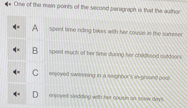 × One of the main points of the second paragraph is that the author:
× A spent time riding bikes with her cousin in the summer.
B spent much of her time during her childhood outdoors.
enjoyed swimming in a neighbor's in-ground pool.
× enjoyed sledding with her cousin on snow days.