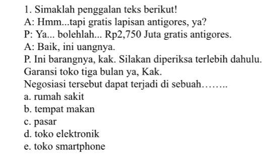 Simaklah penggalan teks berikut!
A: Hmm...tapi gratis lapisan antigores, ya?
P: Ya... bolehlah... Rp2,750 Juta gratis antigores.
A: Baik, ini uangnya.
P. Ini barangnya, kak. Silakan diperiksa terlebih dahulu.
Garansi toko tiga bulan ya, Kak.
Negosiasi tersebut dapat terjadi di sebuah…….
a. rumah sakit
b. tempat makan
c. pasar
d. toko elektronik
e. toko smartphone