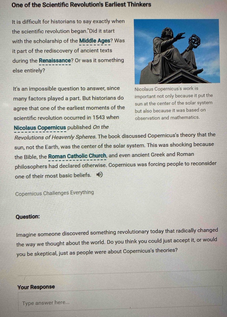 One of the Scientific Revolution's Earliest Thinkers 
It is difficult for historians to say exactly when 
the scientific revolution began."Did it start 
with the scholarship of the Middle Ages? Was 
it part of the rediscovery of ancient texts 
during the Renaissance? Or was it something 
else entirely? 
It's an impossible question to answer, since Nicolaus Copernicus's work is 
many factors played a part. But historians do important not only because it put the 
sun at the center of the solar system 
agree that one of the earliest moments of the but also because it was based on 
scientific revolution occurred in 1543 when observation and mathematics. 
Nicolaus Copernicus published On the 
Revolutions of Heavenly Spheres. The book discussed Copernicus's theory that the 
sun, not the Earth, was the center of the solar system. This was shocking because 
the Bible, the Roman Catholic Church, and even ancient Greek and Roman 
philosophers had declared otherwise. Copernicus was forcing people to reconsider 
one of their most basic beliefs. 
Copernicus Challenges Everything 
Question: 
Imagine someone discovered something revolutionary today that radically changed 
the way we thought about the world. Do you think you could just accept it, or would 
you be skeptical, just as people were about Copernicus's theories? 
Your Response 
Type answer here...