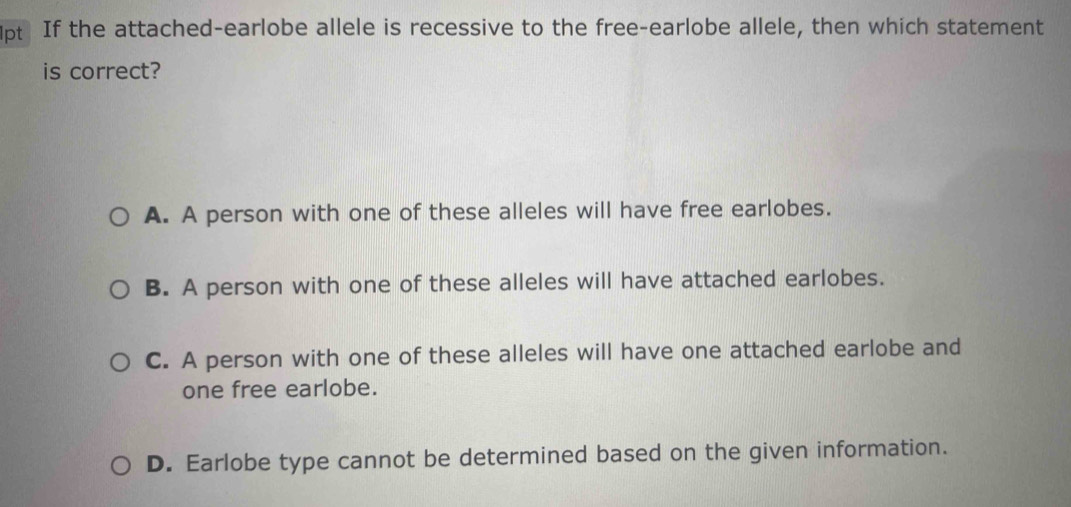 If the attached-earlobe allele is recessive to the free-earlobe allele, then which statement
is correct?
A. A person with one of these alleles will have free earlobes.
B. A person with one of these alleles will have attached earlobes.
C. A person with one of these alleles will have one attached earlobe and
one free earlobe.
D. Earlobe type cannot be determined based on the given information.