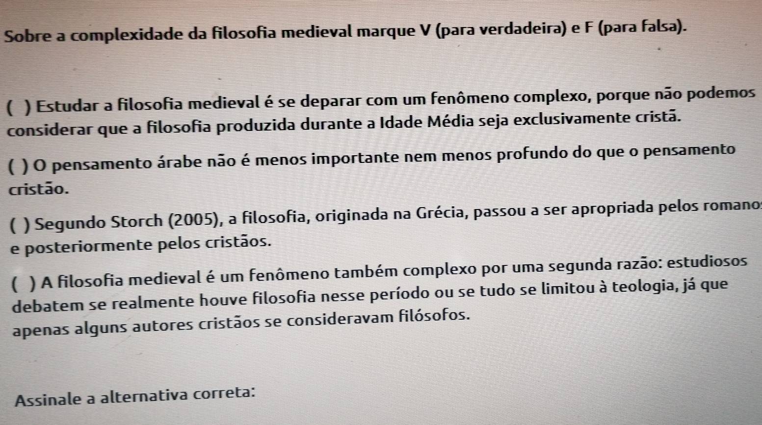 Sobre a complexidade da filosofia medieval marque V (para verdadeira) e F (para falsa).
( ) Estudar a filosofia medieval é se deparar com um fenômeno complexo, porque não podemos
considerar que a filosofia produzida durante a Idade Média seja exclusivamente cristã.
( ) O pensamento árabe não é menos importante nem menos profundo do que o pensamento
cristão.
( ) Segundo Storch (2005), a filosofia, originada na Grécia, passou a ser apropriada pelos romano
e posteriormente pelos cristãos.
( ) A filosofia medieval é um fenômeno também complexo por uma segunda razão: estudiosos
debatem se realmente houve filosofia nesse período ou se tudo se limitou à teologia, já que
apenas alguns autores cristãos se consideravam filósofos.
Assinale a alternativa correta: