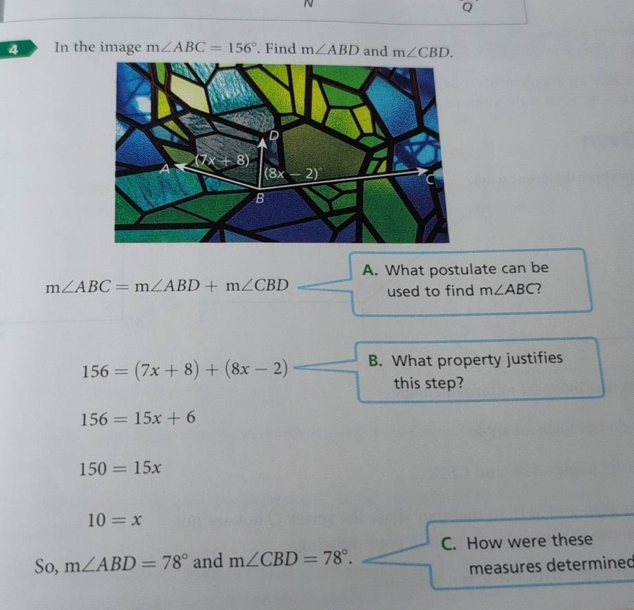 In the image m∠ ABC=156°. Find m∠ ABD and m∠ CBD.
A. What postulate can be
m∠ ABC=m∠ ABD+m∠ CBD
used to find m∠ ABC 2
156=(7x+8)+(8x-2)
B. What property justifies
this step?
156=15x+6
150=15x
10=x
C. How were these
So, m∠ ABD=78° and m∠ CBD=78°.
measures determined