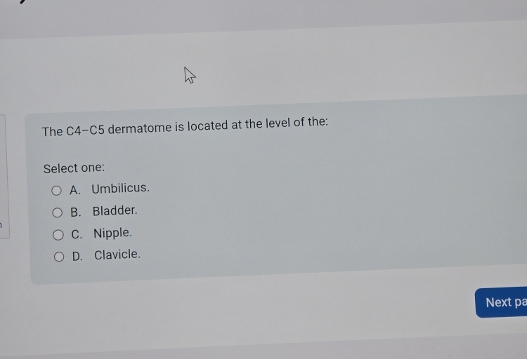 The C4-C5 dermatome is located at the level of the:
Select one:
A. Umbilicus.
B. Bladder.
C. Nipple.
D. Clavicle.
Next pa