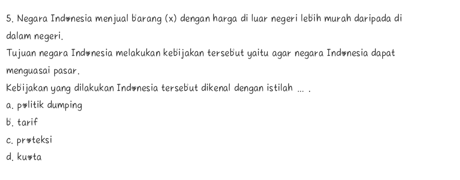 Negara Indonesia menjual barang (x) dengan harga di luar negeri lebih murah daripada di
dalam negeri.
Tujuan negara Indonesia melakukan kebijakan tersebut yaitu agar negara Indonesia dapat
menguasai pasar.
Kebijakan yang dilakukan Indonesia tersebut dikenal dengan istilah ... .
a. politik dumping
b. tarif
c. proteksi
d. kuota