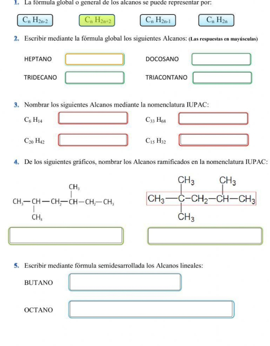 1a La fórmula global o general de los alcanos se puede representar por:
C_nH_2n-2
C_nH_2n+2
C_nH_2n-1
C_nH_2n
2. Escribir mediante la fórmula global los siguientes Alcanos: (Las respuestas en mayúsculas)
HEPTANO DOCOSANO
TRIDECANO TRIACONTANO
3。 Nombrar los siguientes Alcanos mediante la nomenclatura IUPAC:
C_6H_14
C_33H_68 □ _  _ 
C_20H_42
C_15H_32
4. De los siguientes gráficos, nombrar los Alcanos ramificados en la nomenclatura IUPAC:
CH,-CH-CH-CH_2-CH-CH_2-CH,
5. Escribir mediante fórmula semidesarrollada los Alcanos lineales:
BUTANO
OCTANO
