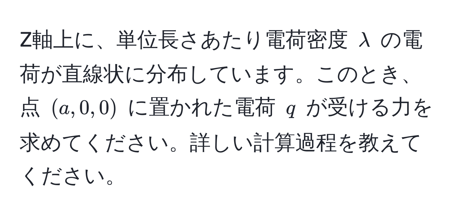 Z軸上に、単位長さあたり電荷密度 $lambda$ の電荷が直線状に分布しています。このとき、点 $(a, 0, 0)$ に置かれた電荷 $q$ が受ける力を求めてください。詳しい計算過程を教えてください。