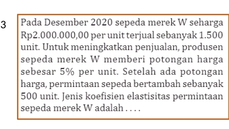 Pada Desember 2020 sepeda merek W seharga
Rp2.000.000,00 per unit terjual sebanyak 1.500
unit. Untuk meningkatkan penjualan, produsen 
sepeda merek W memberi potongan harga 
sebesar 5% per unit. Setelah ada potongan 
harga, permintaan sepeda bertambah sebanyak
500 unit. Jenis koefisien elastisitas permintaan 
sepeda merek W adalah . . . .