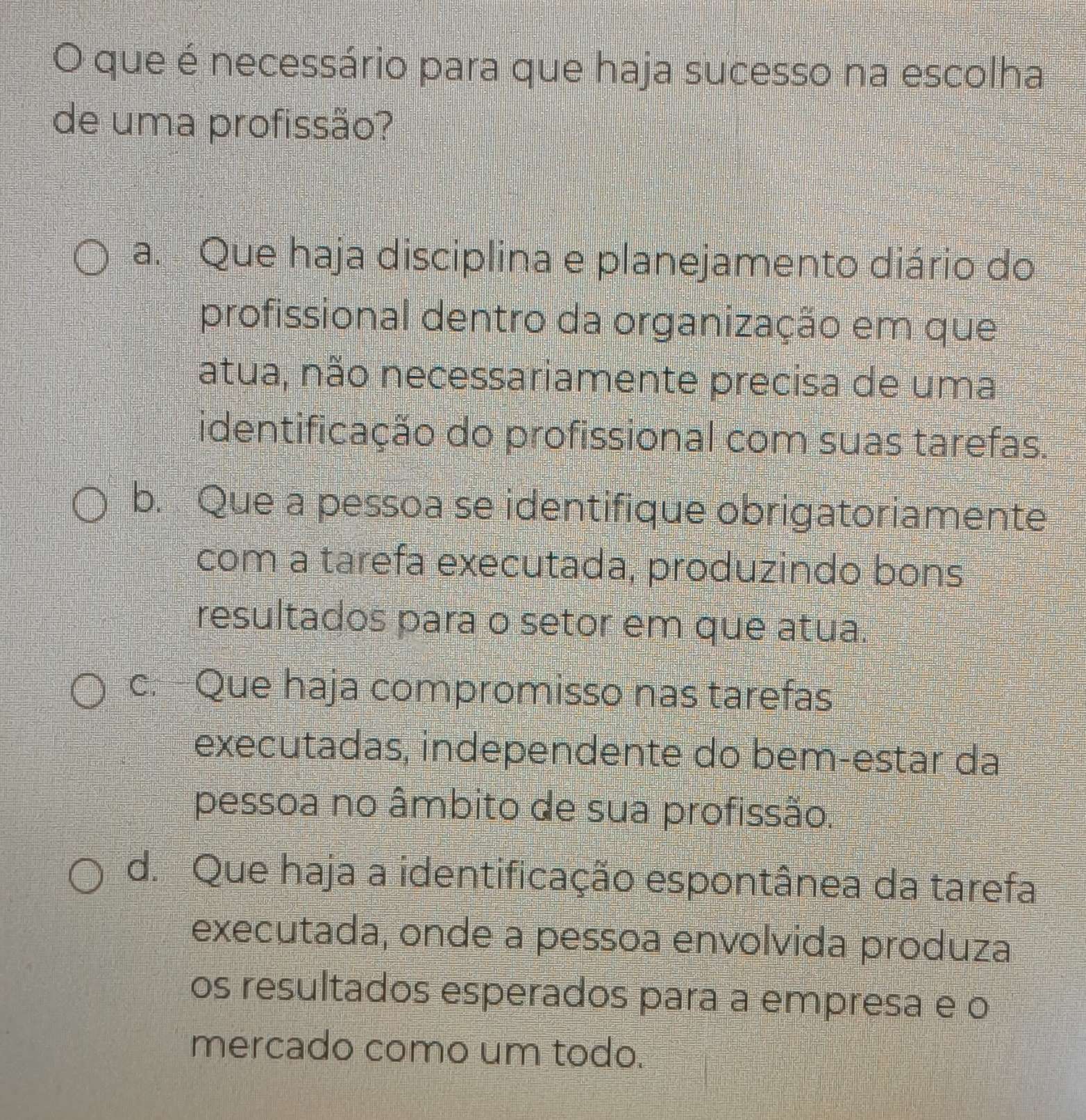 que é necessário para que haja sucesso na escolha
de uma profissão?
a. Que haja disciplina e planejamento diário do
profissional dentro da organização em que
atua, não necessariamente precisa de uma
identificação do profissional com suas tarefas.
b. Que a pessoa se identifique obrigatoriamente
com a tarefa executada, produzindo bons
resultados para o setor em que atua.
c.-Que haja compromisso nas tarefas
executadas, independente do bem-estar da
pessoa no âmbito de sua profissão.
d. Que haja a identificação espontânea da tarefa
executada, onde a pessoa envolvida produza
os resultados esperados para a empresa e o
mercado como um todo.