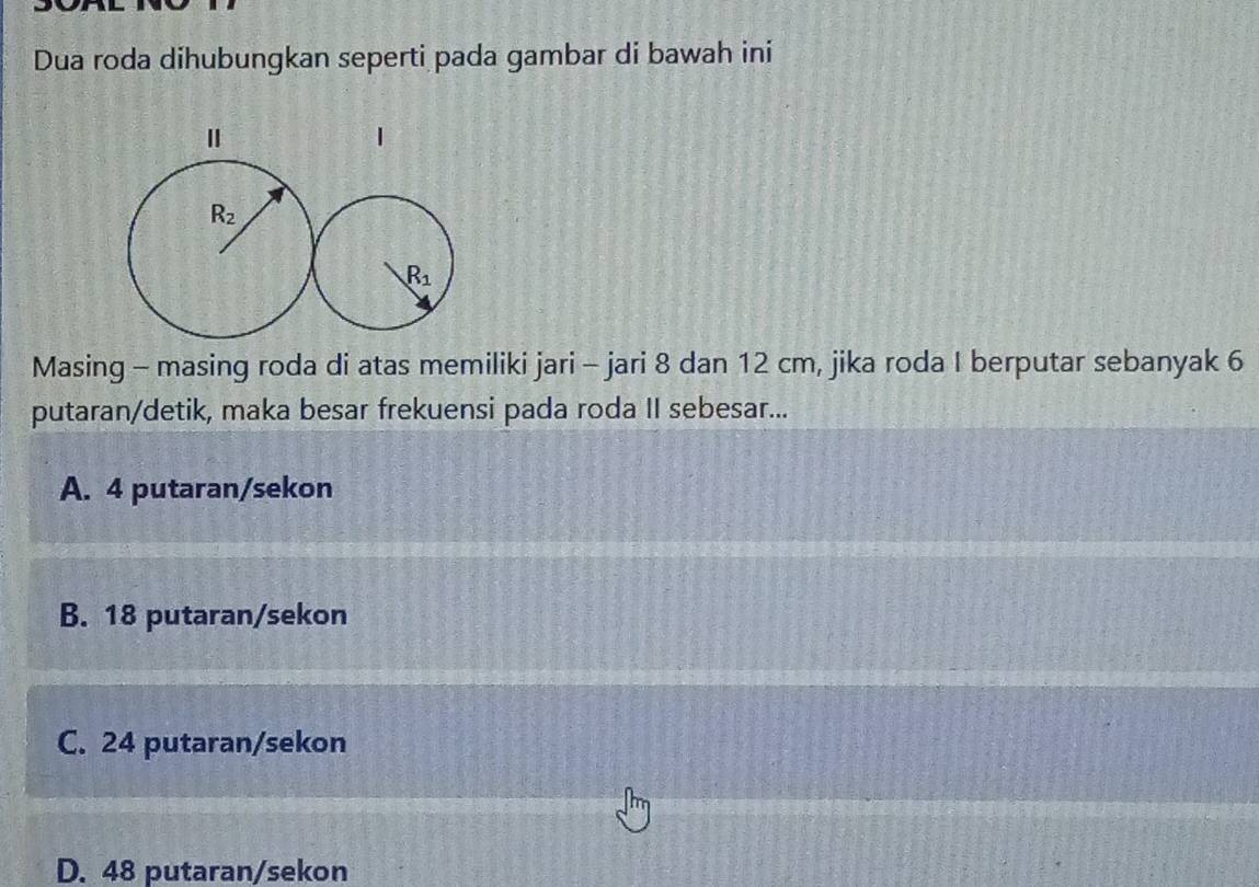 Dua roda dihubungkan seperti pada gambar di bawah ini
Masing - masing roda di atas memiliki jari - jari 8 dan 12 cm, jika roda I berputar sebanyak 6
putaran/detik, maka besar frekuensi pada roda II sebesar...
A. 4 putaran/sekon
B. 18 putaran/sekon
C. 24 putaran/sekon
D. 48 putaran/sekon