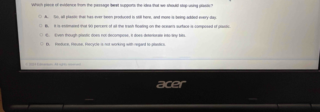 Which piece of evidence from the passage best supports the idea that we should stop using plastic?
A. So, all plastic that has ever been produced is still here, and more is being added every day.
B. It is estimated that 90 percent of all the trash floating on the ocean's surface is composed of plastic.
C. Even though plastic does not decompose, it does deteriorate into tiny bits.
D. Reduce, Reuse, Recycle is not working with regard to plastics.
€ 2024 Edmentum. All rights reserved.