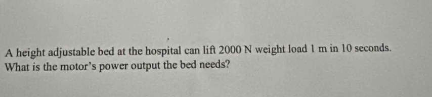 A height adjustable bed at the hospital can lift 2000 N weight load 1 m in 10 seconds. 
What is the motor's power output the bed needs?