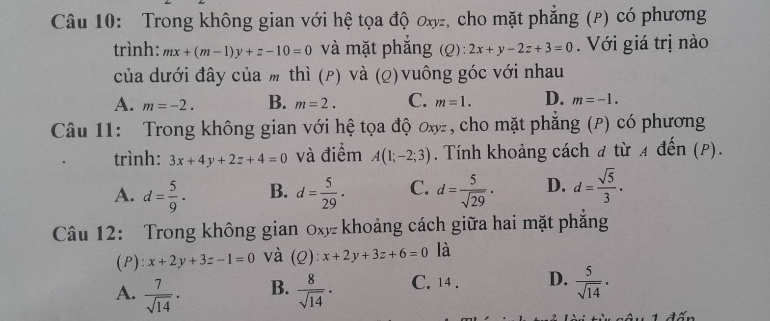 Trong không gian với hệ tọa độ ơxyz, cho mặt phẳng (P) có phương
trình: mx+(m-1)y+z-10=0 và mặt phăng (Q): 2x+y-2z+3=0. Với giá trị nào
của dưới đây của m thì (ρ) và (ρ) vuông góc với nhau
B.
C.
A. m=-2. m=2. m=1.
D. m=-1. 
Câu 11: Trong không gian với hệ tọa độ ơx, cho mặt phẳng (P) có phương
trình: 3x+4y+2z+4=0 và điểm A(1;-2;3). Tính khoảng cách đ từ A đến (P).
A. d= 5/9 . d= 5/29 . d= 5/sqrt(29) · D. d= sqrt(5)/3 ·
B.
C.
Câu 12: Trong không gian 0xy khoảng cách giữa hai mặt phẳng
(P): x+2y+3z-1=0 và (Q): x+2y+3z+6=0 là
B.
A.  7/sqrt(14) ·  8/sqrt(14) ·
C. 14 . D.  5/sqrt(14) ·