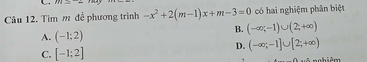 m≤ -2 nay
Câu 12. Tìm m để phương trình -x^2+2(m-1)x+m-3=0 có hai nghiệm phân biệt
B. (-∈fty ;-1)∪ (2;+∈fty )
A. (-1;2)
D. (-∈fty ;-1]∪ [2;+∈fty )
C. [-1;2]
7 g hiê m
∩