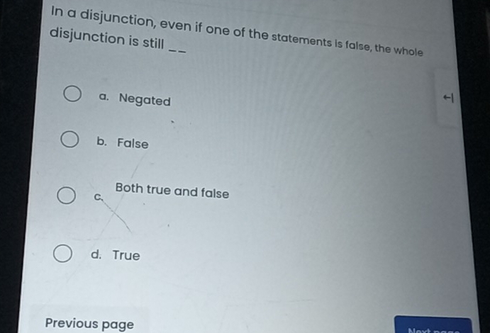 In a disjunction, even if one of the statements is false, the whole
disjunction is still_
a. Negated
b. False
Both true and false
C、
d. True
Previous page