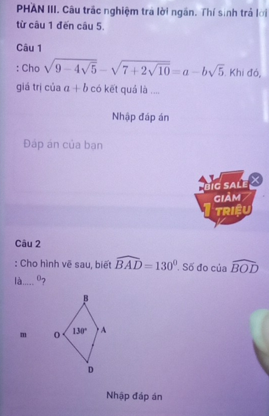 PHAN III. Câu trấc nghiệm tra lời ngăn. Thí sinh trả lời
từ câu 1 đến câu 5.
Câu 1
: Cho sqrt(9-4sqrt 5)-sqrt(7+2sqrt 10)=a-bsqrt(5) Khi đó,
giá trị của a+b có kết quá là ....
Nhập đáp án
Đáp án của bạn
a big sale X
giảm
TRIệU
Câu 2
: Cho hình vē sau, biết widehat BAD=130°. Số đo ciawidehat BOD
là .... 0?
m 
Nhập đáp án