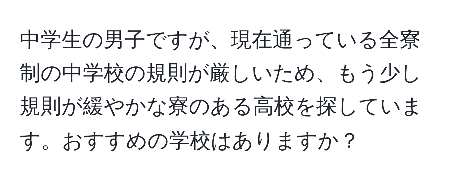 中学生の男子ですが、現在通っている全寮制の中学校の規則が厳しいため、もう少し規則が緩やかな寮のある高校を探しています。おすすめの学校はありますか？