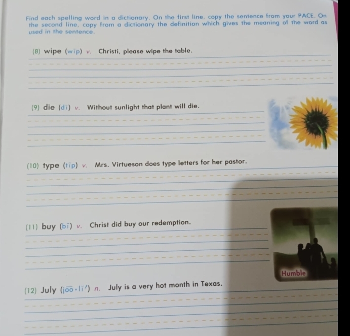 Find each spelling word in a dictionary. On the first line, copy the sentence from your PACE. On 
the second line, copy from a dictionary the definition which gives the meaning of the word as 
used in the sentence. 
_ 
(8) wipe (wip) v. Christi, please wipe the table. 
_ 
_ 
_ 
_ 
_ 
_ 
(9) die (di) v. Without sunlight that plant will die. 
_ 
_ 
_ 
_ 
_ 
_ 
(10) type (tīp) v. Mrs. Virtueson does type letters for her pastor. 
_ 
_ 
_ 
_ 
_ 
_ 
(11) buy (bī) v. Christ did buy our redemption. 
_ 
_ 
_ 
_ 
Humble 
_ 
(12) July (joo· lī') n. July is a very hot month in Texas. 
_ 
_ 
_ 
_