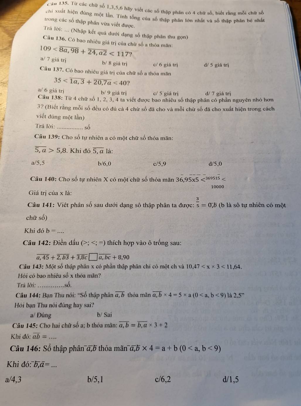 Từ các chữ số 1,3,5,6 hãy viết các số thập phân có 4 chữ sổ, biết rằng mỗi chữ số
chi xuất hiện đúng một lần, Tính tổng của số thập phân lớn nhất và số thập phân bé nhất
trong các số thập phân vừa viết được.
Trả lời: ... (Nhập kết quả dưới dạng số thập phân thu gọn)
Câu 136. Có bao nhiêu giá trị của chừ số a thỏa mãn:
109 <117</tex> ?
a/ 7 giá trị b/ 8 giá trị c/ 6 giá trị d/ 5 giá trị
Câu 137. Có bao nhiêu giá trị của chữ số a thỏa mãn
35 <40</tex> ?
a/ 6 giá trị b/ 9 giá trị c/ 5 giá trị d/ 7 giá trj
Câu 138: Từ 4 chữ số 1, 2, 3, 4 ta viết được bao nhiêu số thập phân có phần nguyên nhỏ hơn
3? (Biết rằng mỗi số đều có đủ cả 4 chừ số đã cho và mỗi chừ số đã cho xuất hiện trong cách
viết đúng một lần)
Trả lời:_ số
Câu 139: Cho sổ tự nhiên a có một chữ số thỏa mãn:
overline 5,a>5,8. Khi đó overline 5,a là:
a/5,5 b/6,0 c/5,9 d/5,0
Câu 140: Cho số tự nhiên X có một chữ số thỏa mãn 36,95* 5
10000
Giá trị của x là:
Câu 141: Việt phân số sau dưới dạng số thập phân ta được:  3/5 =0,b (b là sô tự nhiên có một
chữ số)
Khi đó b=... _
Câu 142: Điền dấu (>; thích hợp vào ô trống sau:
overline a,45+overline 2,b3+overline 3,8c□ overline a,bc+8,90
Câu 143: Một số thập phân x có phần thập phân chỉ có một ch và 10,47 <11,64.
Hỏi có bao nhiêu sổ x thóa mãn?
Trả lời: _số.
* Câu 144: Bạn Thu nói: “Số thập phân overline a,b thỏa mãn overline a,b* 4=5* a(0<9) là 2.5''
Hỏi bạn Thu nói đúng hay sai?
a/ Đúng b/ Sai
Câu 145: Cho hai chữ số a; b thỏa màn; overline a,b=overline b,a* 3+2
Khi đó: overline ab= _...
Câu 146: Sổ thập phân α,b thỏa mãn a,b* 4=a+b(0<9)
Khi đó: ^-b,overline a= _
a/4,3 b/5,1 c/6,2 d/1,5