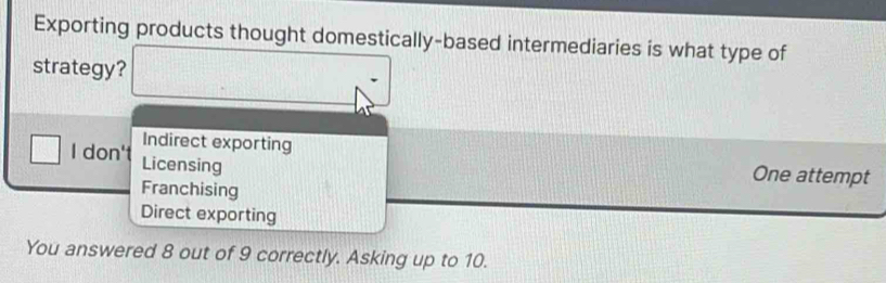 Exporting products thought domestically-based intermediaries is what type of
strategy?
Indirect exporting
I don't Licensing
One attempt
Franchising
Direct exporting
You answered 8 out of 9 correctly. Asking up to 10.