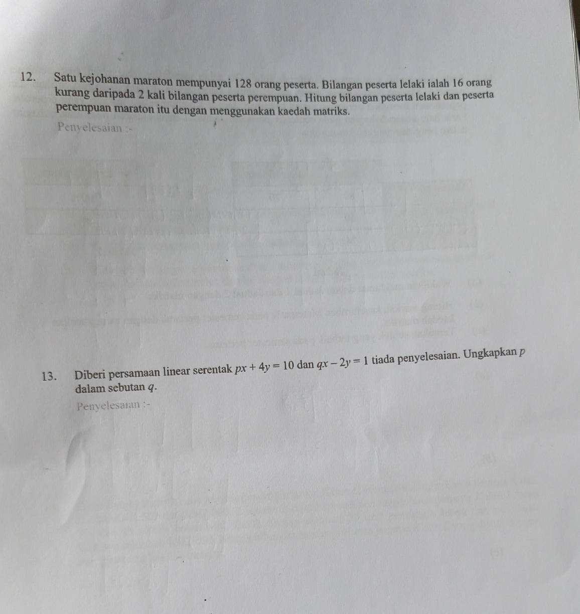 Satu kejohanan maraton mempunyai 128 orang peserta. Bilangan peserta lelaki ialah 16 orang
kurang daripada 2 kali bilangan peserta perempuan. Hitung bilangan peserta lelaki dan peserta
perempuan maraton itu dengan menggunakan kaedah matriks.
Penyelesaian :-
13. Diberi persamaan linear serentak px+4y=10 dan qx-2y=1 tiada penyelesaian. Ungkapkan p
dalam sebutan q.
Penyelesaian :-