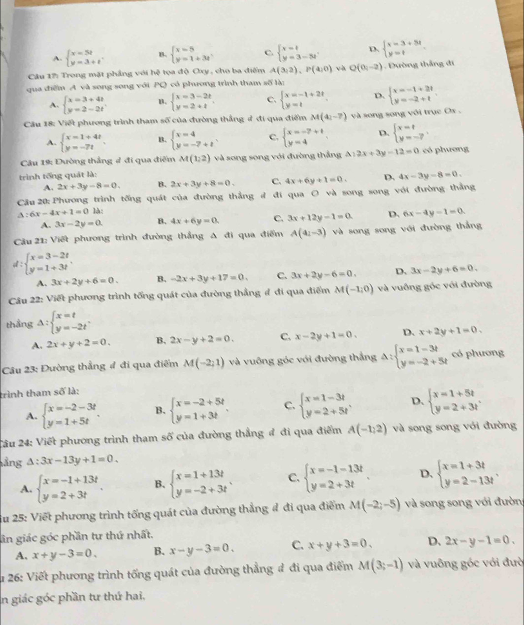 A. beginarrayl x=5t y=3+tendarray. . beginarrayl x=5 y=1+3tendarray. C. beginarrayl x=t y=3-5tendarray. . D. beginarrayl x=3+5t y=tendarray.
B.
Câu 17: Trong mặt phẳng với hệ tọa độ Oxy , cho ba điểm A(3,2),P(4,0) và Q(0,-2) Đường thắng đi
qua điểm A và song song với PQ có phương trình tham số là:
A. beginarrayl x=3+4t y=2-2tendarray. B. beginarrayl x=3-2t y=2+tendarray. C. beginarrayl x=-1+2t y=tendarray. D. beginarrayl x=-1+2t y=-2+tendarray.
Câu 18: Viết phương trình tham số của đường thắng ở đi qua điểm M(a_2-7)va song song với trục Ox .
A. beginarrayl x=1+4t y=-7tendarray. . B. beginarrayl x=4 y=-7+tendarray. . C. beginarrayl x=-7+t y=4endarray. D. beginarrayl x=t y=-?endarray. ,
Câu 19: Đường thẳng đ đi qua điểm M(1,2) và song song với đường thẳng A:2x+3y-12=0 có phương
trình tổng quát là:
A. 2x+3y-8=0. B. 2x+3y+8=0. C. 4x+6y+1=0. D. 4x-3y=8=0.
Câu 20: Phương trình tống quát của đường thẳng đ đi qua O và song song với đường thẳng
△ :6x-4x+1=0 là:
A. 3x-2y=0. B. 4x+6y=0. C. 3x+12y-1=0. D. 6x-4y-1=0.
Câu 21: Viết phương trình đường thẳng A đi qua điểm A(4_2-3) và song song với đường thắng
d beginarrayl x=3-2t y=1+3tendarray.
A. 3x+2y+6=0. B. -2x+3y+17=0. C. 3x+2y-6=0. D. 3x-2y+6=0.
Câu 22: Viết phương trình tổng quát của đường thẳng đ đi qua điểm M(-1,0) và vuông góc với đường
thẳng Delta :beginarrayl x=t y=-2tendarray. .
A. 2x+y+2=0. B. 2x-y+2=0. C. x-2y+1=0. D. x+2y+1=0.
Câu 23: Đường thẳng # đi qua điểm M(-2;1) và vuông góc với đường thẳng Delta :beginarrayl x=1-3t y=-2+5tendarray. có phương
trình tham số là:
A. beginarrayl x=-2-3t y=1+5tendarray. . B. beginarrayl x=-2+5t y=1+3tendarray. C. beginarrayl x=1-3t y=2+5tendarray. D. beginarrayl x=1+5t y=2+3tendarray.
Câu 24: Viết phương trình tham số của đường thẳng đ đi qua điểm A(-1,2) và song song với đường
hảng △ :3x-13y+1=0.
C.
A. beginarrayl x=-1+13t y=2+3tendarray. B. beginarrayl x=1+13t y=-2+3tendarray. . beginarrayl x=-1-13t y=2+3tendarray. . D. beginarrayl x=1+3t y=2-13tendarray. .
ău 25: Viết phương trình tống quát của đường thẳng đ đi qua điểm M(-2;-5) và song song với đườn
ân giác góc phần tự thứ nhất.
D.
C. x+y+3=0. 2x-y-1=0.
A. x+y-3=0.
B. x-y-3=0.
u 26: Viết phương trình tống quát của đường thẳng đ đi qua điểm M(3;-1) và vuông góc với đườ
in giác góc phần tư thứ hai,