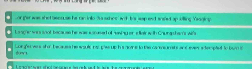 Long'er was shot because he ran into the school with his jeep and ended up killing Yaoqing.
Long'er was shot because he was accused of having an affair with Chungshen's wife.
Long'er was shot because he would not give up his home to the communists and even attempted to burn it
down.
Lono'er was shot because he refused to join the communist ermy